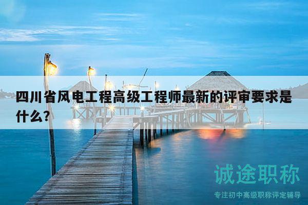 四川省風(fēng)電工程高級(jí)工程師最新的評(píng)審要求是什么？