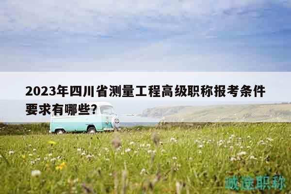2023年四川省測量工程高級職稱報考條件要求有哪些？