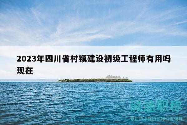 2023年四川省村鎮(zhèn)建設(shè)初級工程師有用嗎現(xiàn)在