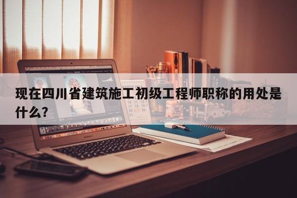 現(xiàn)在四川省建筑施工初級工程師職稱的用處是什么？