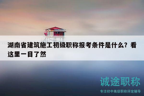 湖南省建筑施工初級職稱報考條件是什么？看這里一目了然