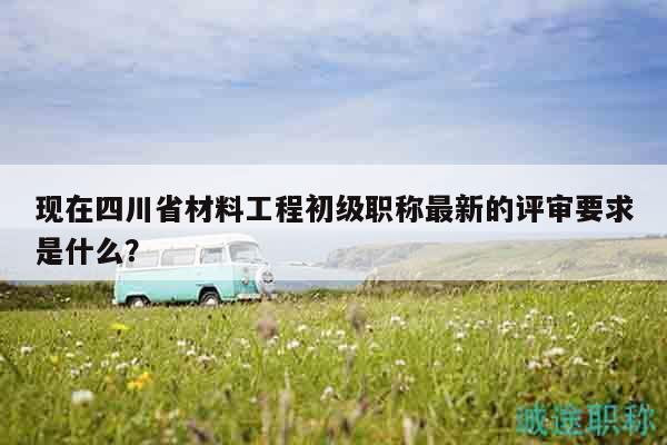 現(xiàn)在四川省材料工程初級(jí)職稱最新的評(píng)審要求是什么？