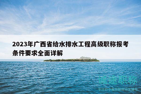 2023年廣西省給水排水工程高級(jí)職稱報(bào)考條件要求全面詳解