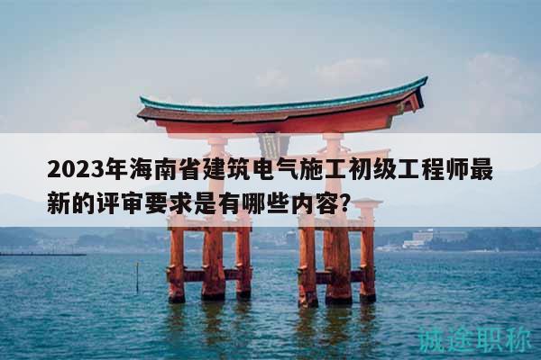 2023年海南省建筑電氣施工初級工程師最新的評審要求是有哪些內(nèi)容？