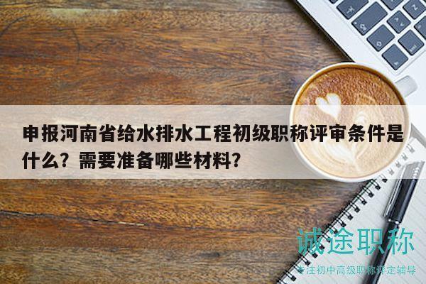 申報河南省給水排水工程初級職稱評審條件是什么？需要準(zhǔn)備哪些材料？