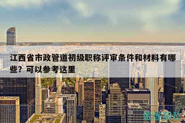 江西省市政管道初級職稱評審條件和材料有哪些？可以參考這里
