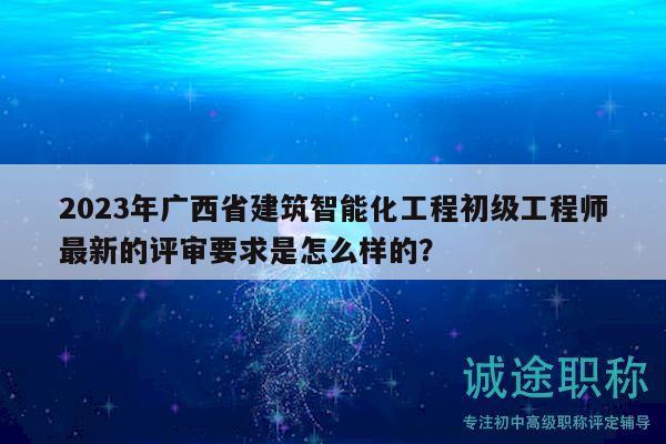2023年廣西省建筑智能化工程初級(jí)工程師最新的評(píng)審要求是怎么樣的？