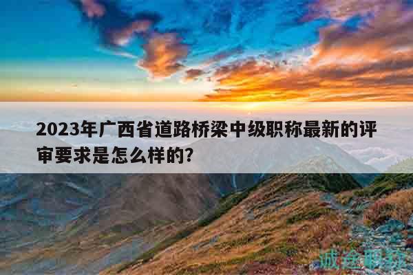 2023年廣西省道路橋梁中級(jí)職稱最新的評(píng)審要求是怎么樣的？