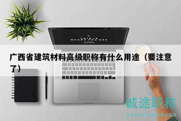 廣西省建筑材料高級職稱有什么用途（要注意了）