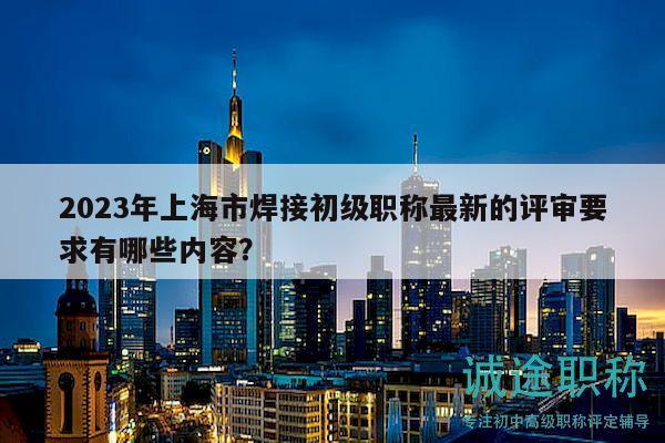 2023年上海市焊接初級職稱最新的評審要求有哪些內(nèi)容？