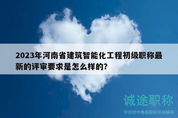 2023年河南省建筑智能化工程初級職稱最新的評審要求是怎么樣的？