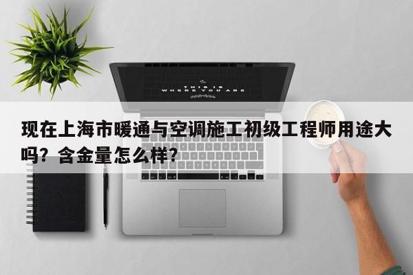 現(xiàn)在上海市暖通與空調(diào)施工初級工程師用途大嗎？含金量怎么樣？