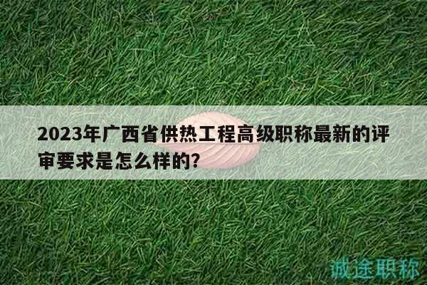 2023年廣西省供熱工程高級(jí)職稱最新的評(píng)審要求是怎么樣的？