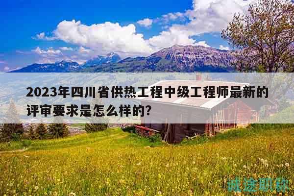 2023年四川省供熱工程中級工程師最新的評審要求是怎么樣的？
