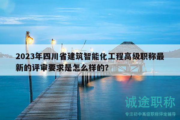 2023年四川省建筑智能化工程高級(jí)職稱最新的評(píng)審要求是怎么樣的？