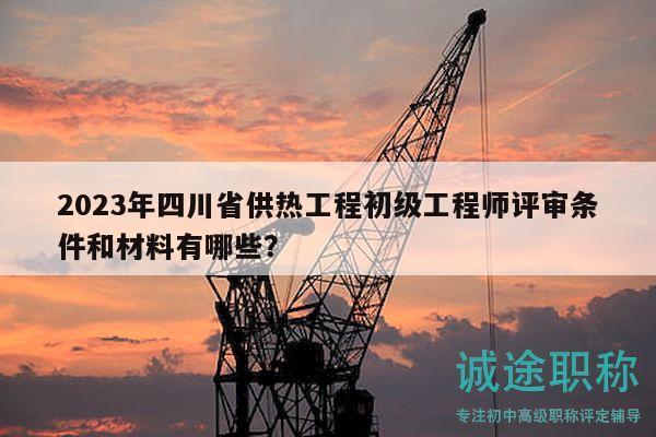 2023年四川省供熱工程初級工程師評審條件和材料有哪些？