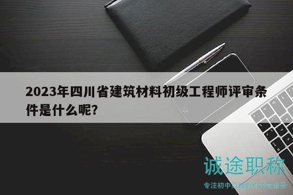 2023年四川省建筑材料初級工程師評審條件是什么呢？