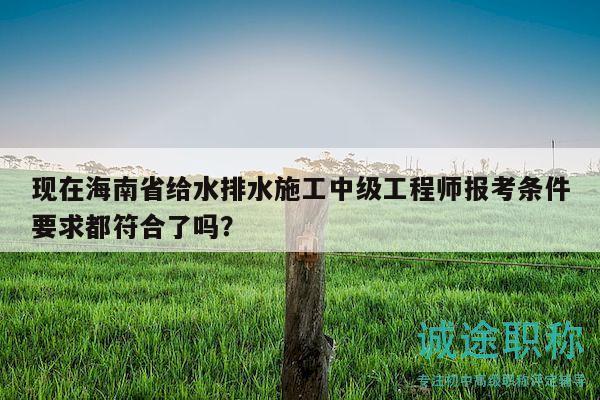 現(xiàn)在海南省給水排水施工中級工程師報考條件要求都符合了嗎？