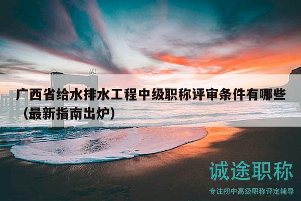 廣西省給水排水工程中級職稱評審條件有哪些（最新指南出爐）