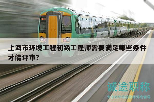 上海市環(huán)境工程初級工程師需要滿足哪些條件才能評審？
