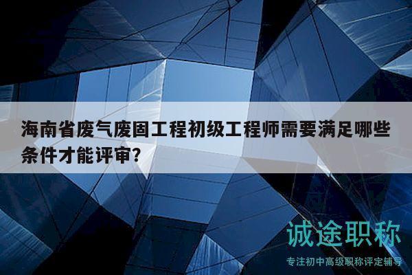海南省廢氣廢固工程初級(jí)工程師需要滿足哪些條件才能評(píng)審？