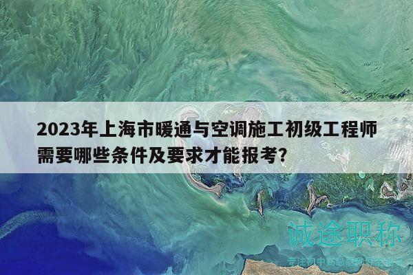 2023年上海市暖通與空調施工初級工程師需要哪些條件及要求才能報考？