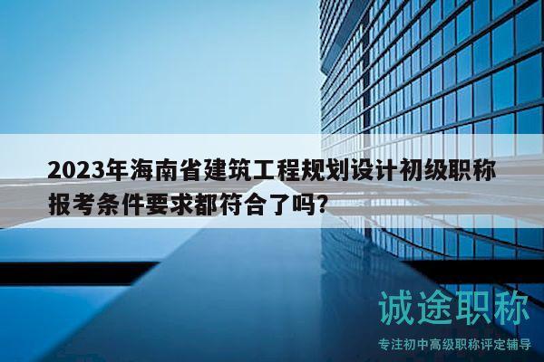 2023年海南省建筑工程規(guī)劃設(shè)計初級職稱報考條件要求都符合了嗎？