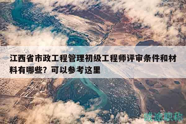 江西省市政工程管理初級工程師評審條件和材料有哪些？可以參考這里