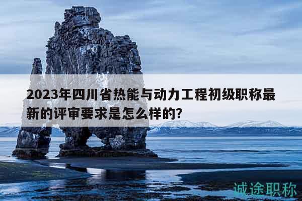 2023年四川省熱能與動力工程初級職稱最新的評審要求是怎么樣的？