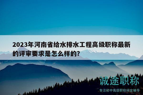 2023年河南省給水排水工程高級職稱最新的評審要求是怎么樣的？