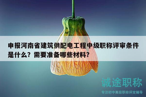 申報河南省建筑供配電工程中級職稱評審條件是什么？需要準備哪些材料？