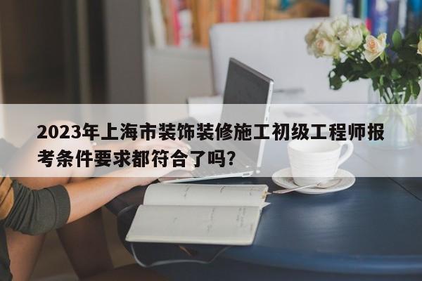 2023年上海市裝飾裝修施工初級工程師報考條件要求都符合了嗎？