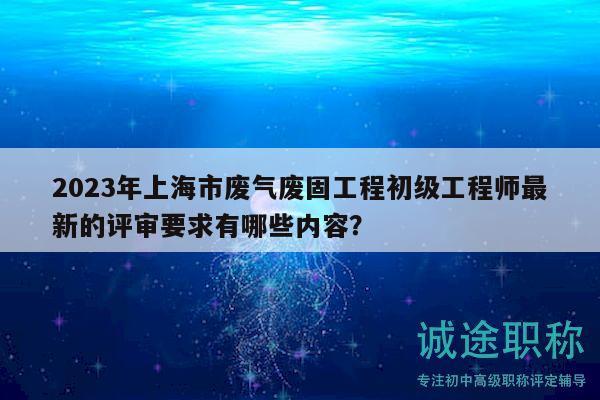 2023年上海市廢氣廢固工程初級工程師最新的評審要求有哪些內(nèi)容？