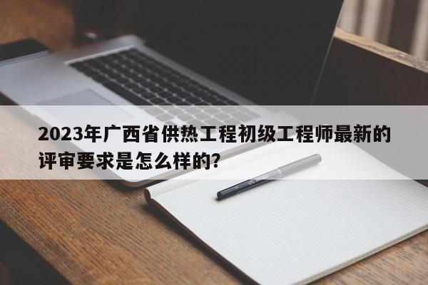 2023年廣西省供熱工程初級(jí)工程師最新的評(píng)審要求是怎么樣的？