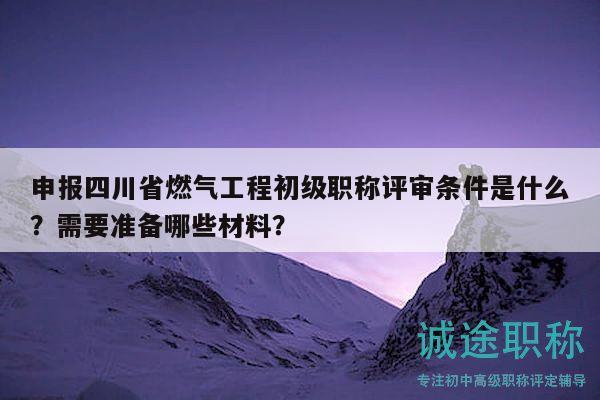 申報四川省燃氣工程初級職稱評審條件是什么？需要準(zhǔn)備哪些材料？