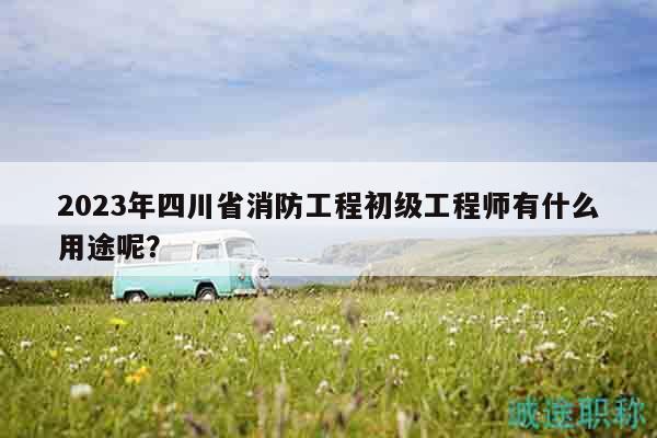 2023年四川省消防工程初級工程師有什么用途呢？