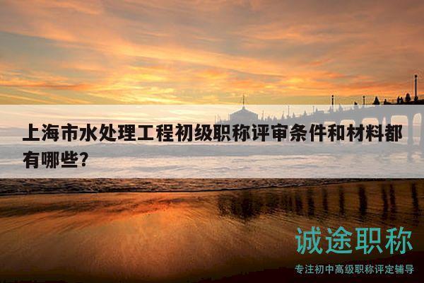 上海市水處理工程初級職稱評審條件和材料都有哪些？