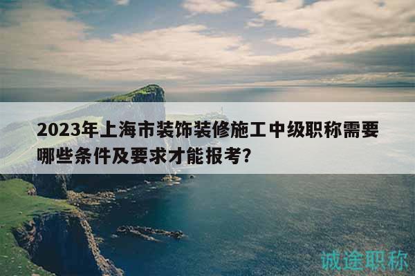 2023年上海市裝飾裝修施工中級職稱需要哪些條件及要求才能報考？