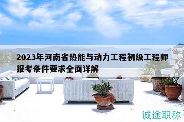 2023年河南省熱能與動(dòng)力工程初級工程師報(bào)考條件要求全面詳解