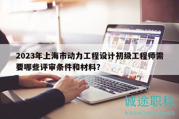 2023年上海市動(dòng)力工程設(shè)計(jì)初級(jí)工程師需要哪些評(píng)審條件和材料？
