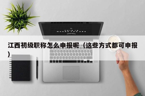 江西初級(jí)職稱怎么申報(bào)呢（這些方式都可申報(bào)）