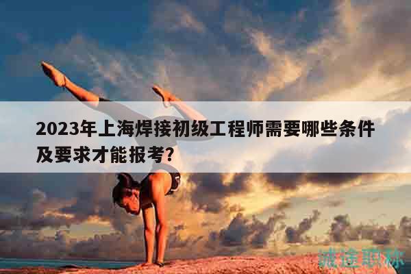 2023年上海焊接初級工程師需要哪些條件及要求才能報考？