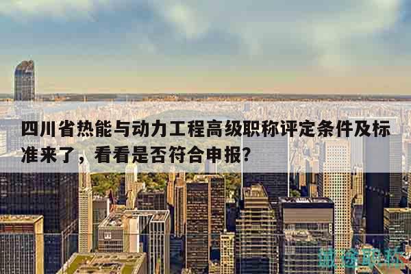 四川省熱能與動力工程高級職稱評定條件及標(biāo)準(zhǔn)來了，看看是否符合申報？