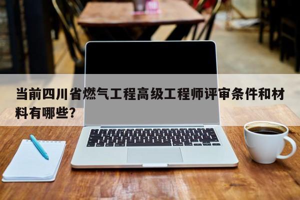 當前四川省燃氣工程高級工程師評審條件和材料有哪些？