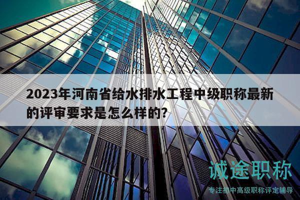 2023年河南省給水排水工程中級(jí)職稱最新的評(píng)審要求是怎么樣的？