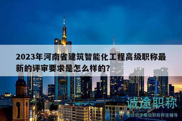 2023年河南省建筑智能化工程高級職稱最新的評審要求是怎么樣的？