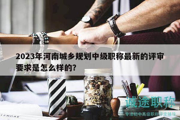 2023年河南城鄉(xiāng)規(guī)劃中級職稱最新的評審要求是怎么樣的？