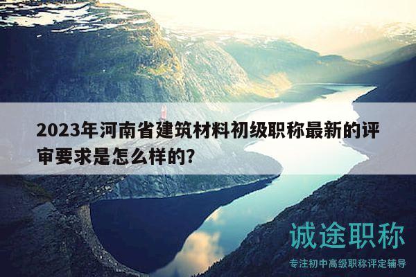 2023年河南省建筑材料初級(jí)職稱最新的評(píng)審要求是怎么樣的？