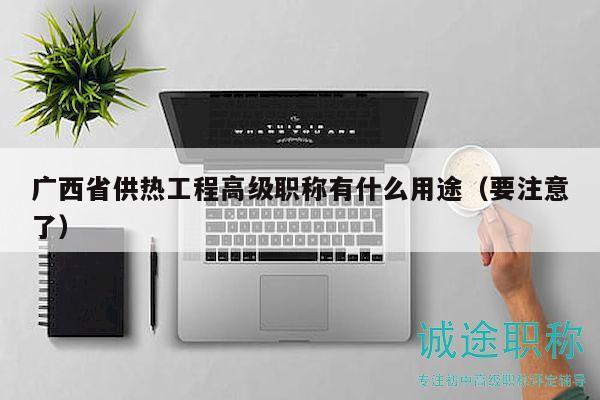 廣西省供熱工程高級(jí)職稱有什么用途（要注意了）