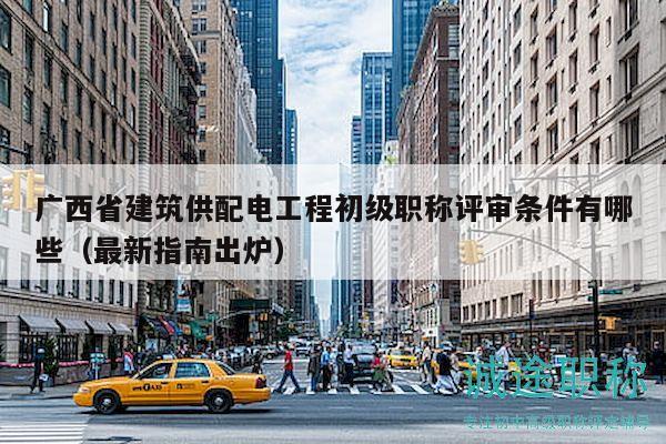 廣西省建筑供配電工程初級職稱評審條件有哪些（最新指南出爐）